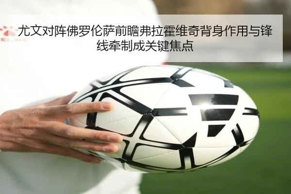 尤文对阵佛罗伦萨前瞻弗拉霍维奇背身作用与锋线牵制成关键焦点
